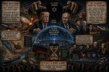 Are we getting it yet? The Cult-triggered war with Iran instigated by Cult-owned Israel via gofer Trump was never meant to end before the global economy was torn asunder to prepare for the new AI/digital/data centre dystopia  If the Houthis in Yemen get involved to close the Red Sea route the consequences would be catastrophic.  All planned from the shadows and it involves moving global power eastwards to China, Russia, BRICS (including Iran), etc., and convincing you that they are the sensible ones when compared with the lunatics Trump and Netanyahu.   Podcast ‘influencers’ are supporting this collective perception – many not aware enough to even know they are doing it (but some will).  It’s all a mind-game that you are supposed to believe is ‘random’ and ‘organic’. It’s not.
